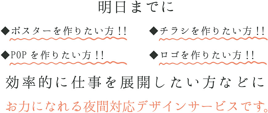 明日までに ◆ポスターを作りたい方!! ◆チラシを作りたい方!! ◆POPを作りたい方!! ◆ロゴを作りたい方!!効率的に仕事を展開したい方などにお力になれる夜間対応デザインサービスです。