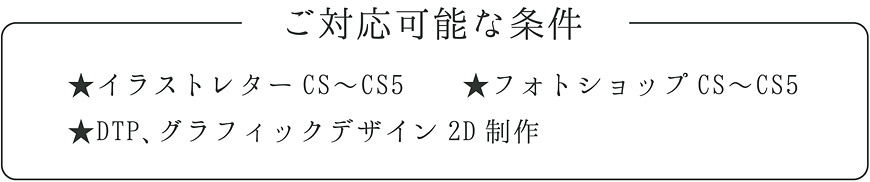 ご対応可能な条件 ★イラストレターCS〜CS5 ★フォトショップCS〜CS5 ★DTP、グラフィックデザイン2D制作