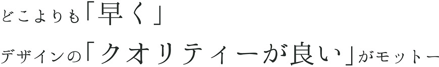 どこよりも「早く」デザインの「クオリティーが良い」がモットー